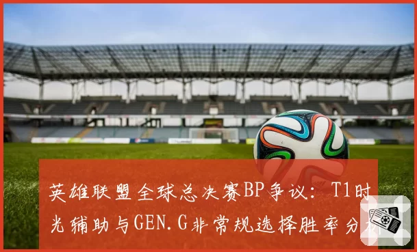 英雄联盟全球总决赛BP争议:T1时光辅助与GEN.G非常规选择胜率分析