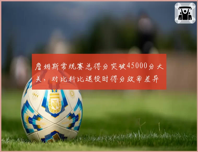 詹姆斯常规赛总得分突破45000分大关,对比科比退役时得分效率差异显著