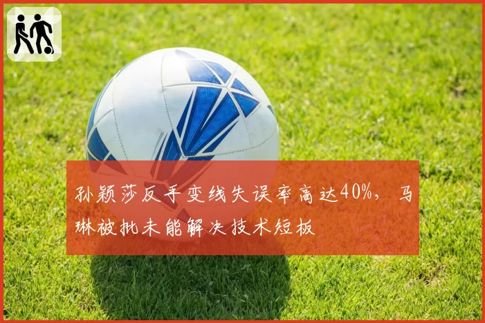 孙颖莎反手变线失误率高达40%,马琳被批未能解决技术短板