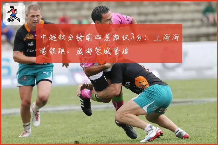 中超积分榜前四差距仅3分：上海海港领跑，成都蓉城紧追