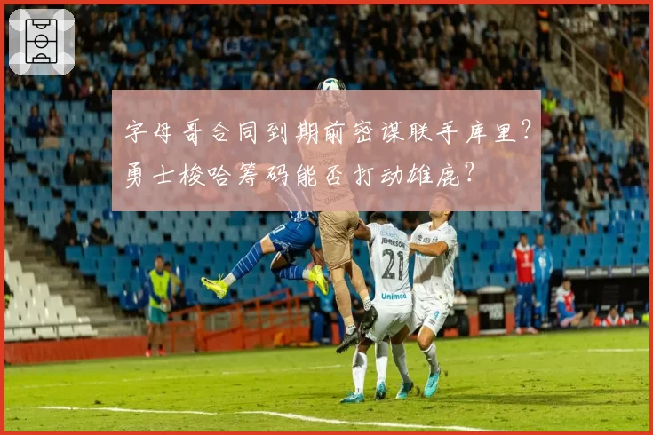 字母哥合同到期前密谋联手库里？勇士梭哈筹码能否打动雄鹿？