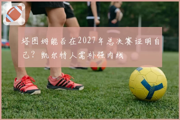 塔图姆能否在2027年总决赛证明自己？凯尔特人需补强内线