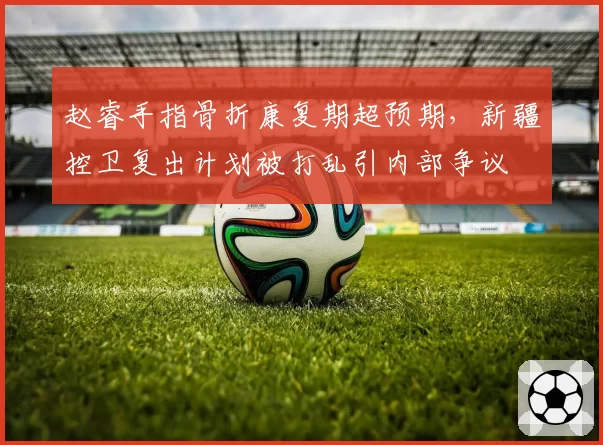 赵睿手指骨折康复期超预期，新疆控卫复出计划被打乱引内部争议