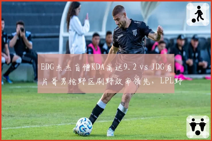 EDG杰杰盲僧KDA高达9.2 vs JDG看片哥男枪野区刷野效率领先,LPL野王争霸赛前解析