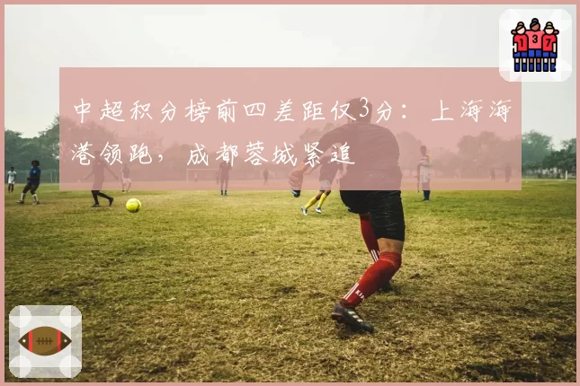 中超积分榜前四差距仅3分：上海海港领跑，成都蓉城紧追
