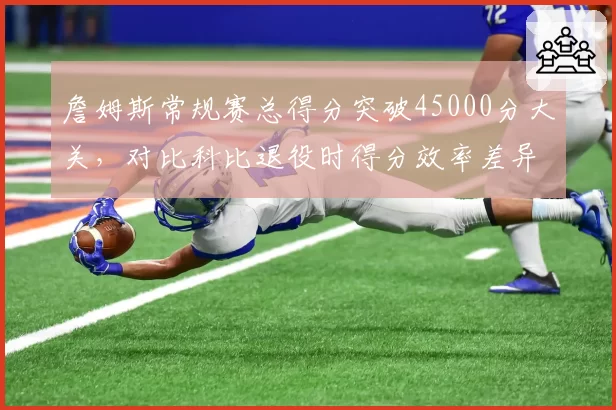 詹姆斯常规赛总得分突破45000分大关,对比科比退役时得分效率差异显著