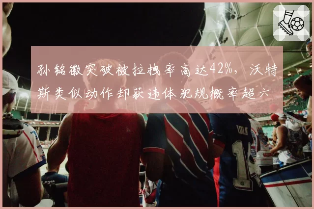 孙铭徽突破被拉拽率高达42%,沃特斯类似动作却获违体犯规概率超六成
