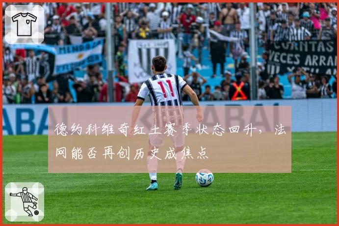 德约科维奇红土赛季状态回升，法网能否再创历史成焦点
