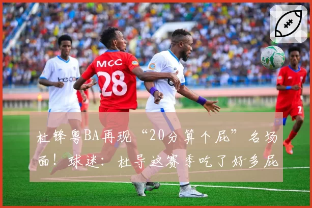 杜锋粤BA再现“20分算个屁”名场面!球迷:杜导这赛季吃了好多屁