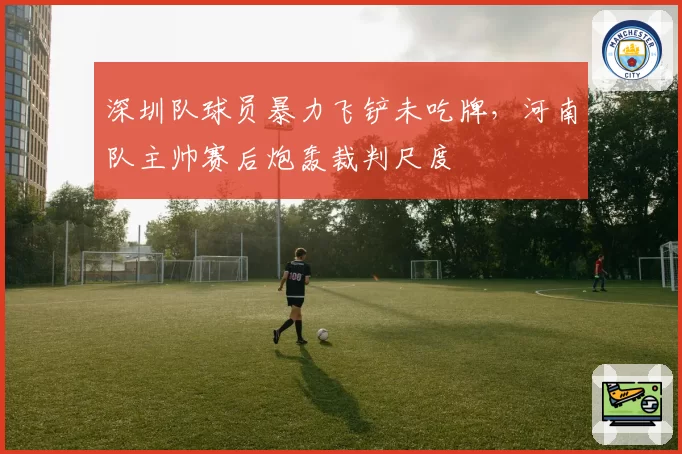 深圳队球员暴力飞铲未吃牌,河南队主帅赛后炮轰裁判尺度