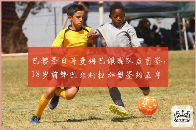 巴黎圣日耳曼姆巴佩离队后首签,18岁前锋巴尔科拉加盟签约五年