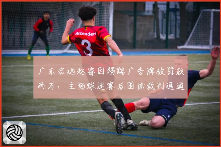 广东宏远赵睿因踢踹广告牌被罚款两万,主场球迷赛后围堵裁判通道