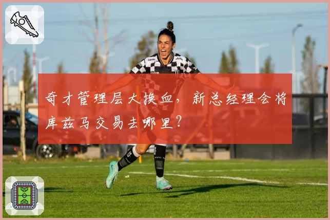 奇才管理层大换血，新总经理会将库兹马交易去哪里？