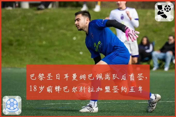 巴黎圣日耳曼姆巴佩离队后首签,18岁前锋巴尔科拉加盟签约五年