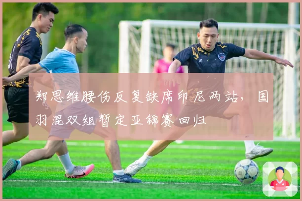 郑思维腰伤反复缺席印尼两站，国羽混双组暂定亚锦赛回归