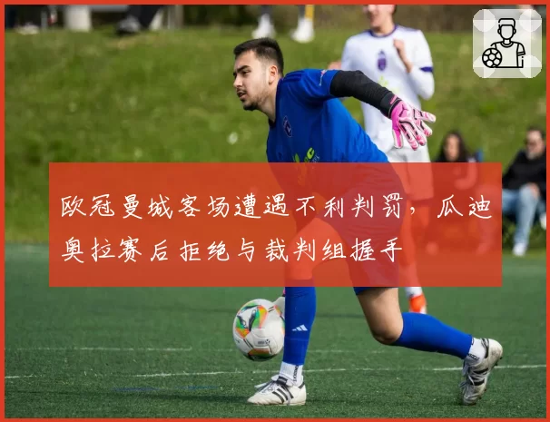 欧冠曼城客场遭遇不利判罚,瓜迪奥拉赛后拒绝与裁判组握手