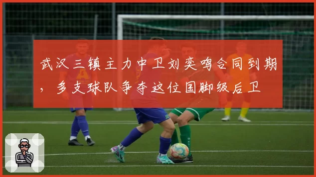 武汉三镇主力中卫刘奕鸣合同到期,多支球队争夺这位国脚级后卫