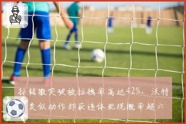 孙铭徽突破被拉拽率高达42%,沃特斯类似动作却获违体犯规概率超六成