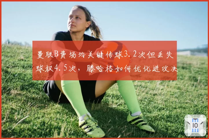 曼联B费场均关键传球3.2次但丢失球权4.5次，滕哈格如何优化进攻决策？