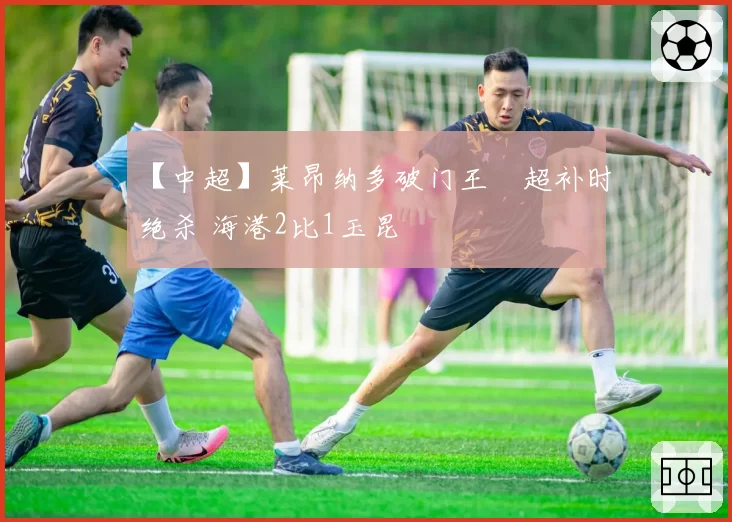 【中超】莱昂纳多破门王燊超补时绝杀 海港2比1玉昆