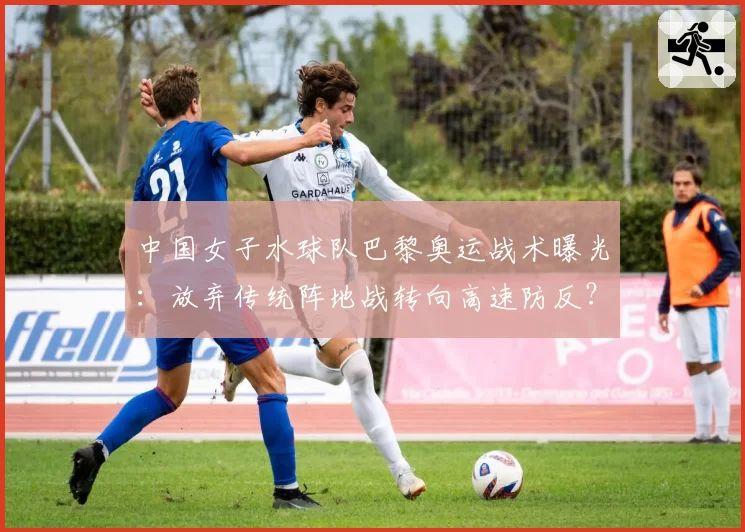 中国女子水球队巴黎奥运战术曝光:放弃传统阵地战转向高速防反?