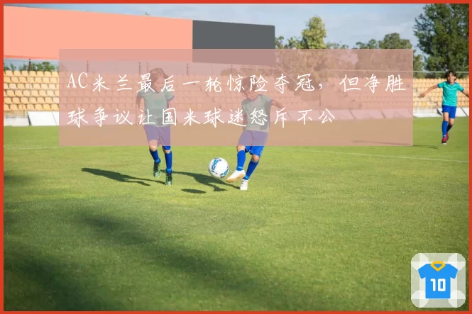 AC米兰最后一轮惊险夺冠，但净胜球争议让国米球迷怒斥不公
