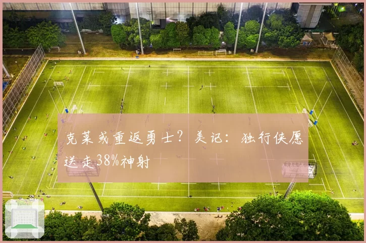 克莱或重返勇士？美记：独行侠愿送走38%神射