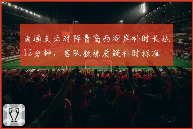 南通支云对阵青岛西海岸补时长达12分钟，客队教练质疑补时标准
