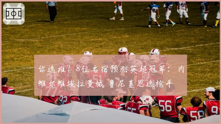 你选谁？8位名宿预测英超冠军：内维尔维埃拉曼城 鲁尼基恩选枪手