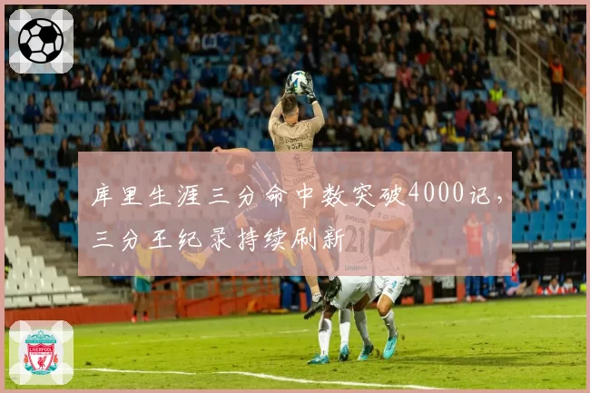 库里生涯三分命中数突破4000记，三分王纪录持续刷新