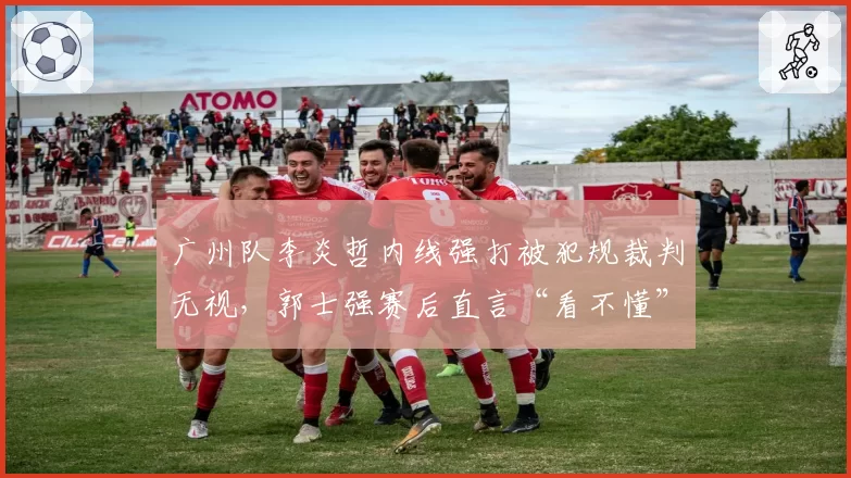 广州队李炎哲内线强打被犯规裁判无视,郭士强赛后直言“看不懂”
