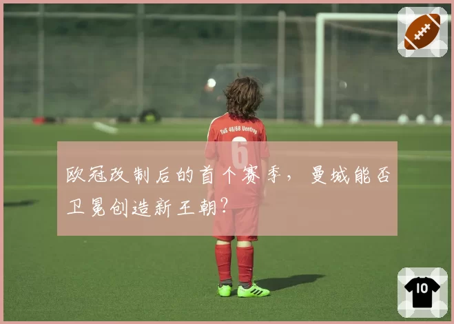 欧冠改制后的首个赛季,曼城能否卫冕创造新王朝?