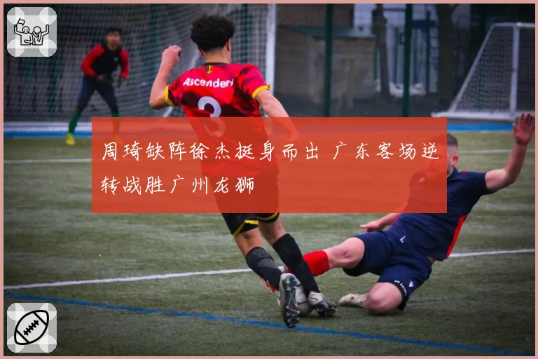 周琦缺阵徐杰挺身而出 广东客场逆转战胜广州龙狮