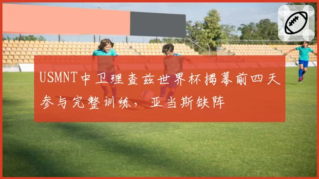 USMNT中卫理查兹世界杯揭幕前四天参与完整训练,亚当斯缺阵