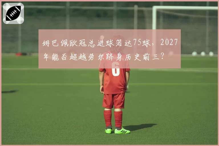 姆巴佩欧冠总进球若达75球，2027年能否超越劳尔跻身历史前三？