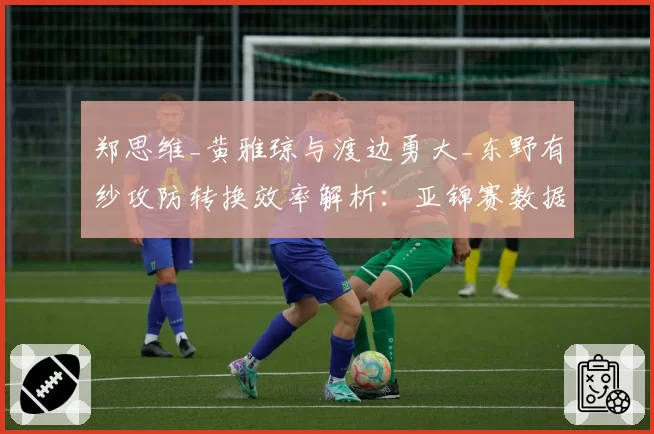 郑思维_黄雅琼与渡边勇大_东野有纱攻防转换效率解析:亚锦赛数据报告