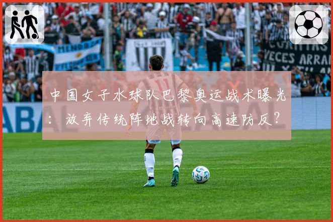 中国女子水球队巴黎奥运战术曝光:放弃传统阵地战转向高速防反?