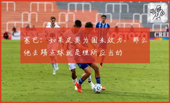 塞巴：如果皮奥为国米效力，那么他去踢点球就是理所应当的