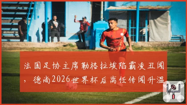 法国足协主席勒格拉埃陷霸凌丑闻,德尚2026世界杯后离任传闻升温