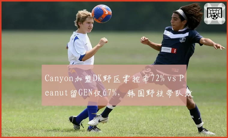 Canyon加盟DK野区掌控率72% vs Peanut留GEN仅67%,韩国野核带队效率