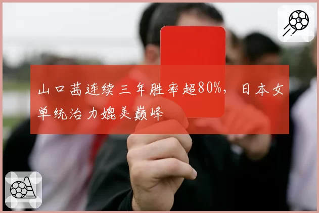 山口茜连续三年胜率超80%，日本女单统治力媲美巅峰