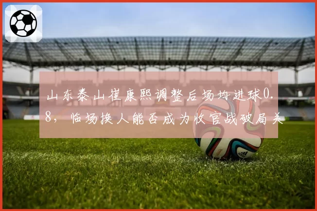山东泰山崔康熙调整后场均进球0.8,临场换人能否成为收官战破局关键?