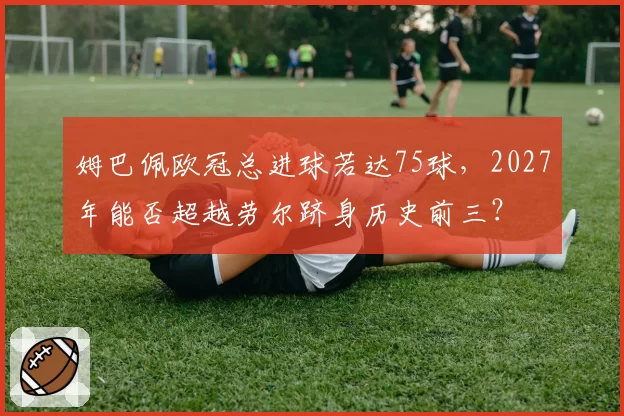 姆巴佩欧冠总进球若达75球，2027年能否超越劳尔跻身历史前三？