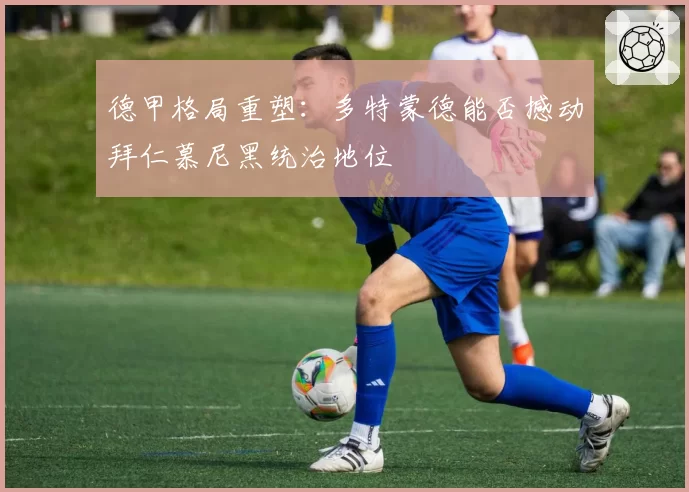德甲格局重塑：多特蒙德能否撼动拜仁慕尼黑统治地位
