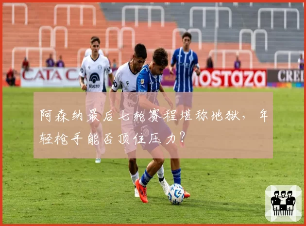 阿森纳最后七轮赛程堪称地狱，年轻枪手能否顶住压力？