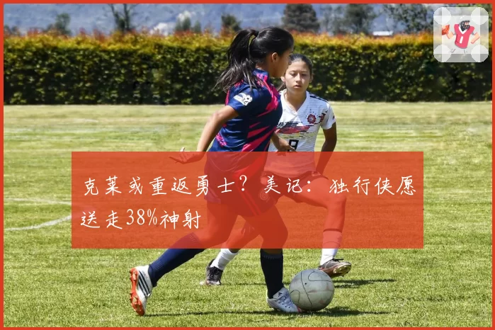 克莱或重返勇士？美记：独行侠愿送走38%神射