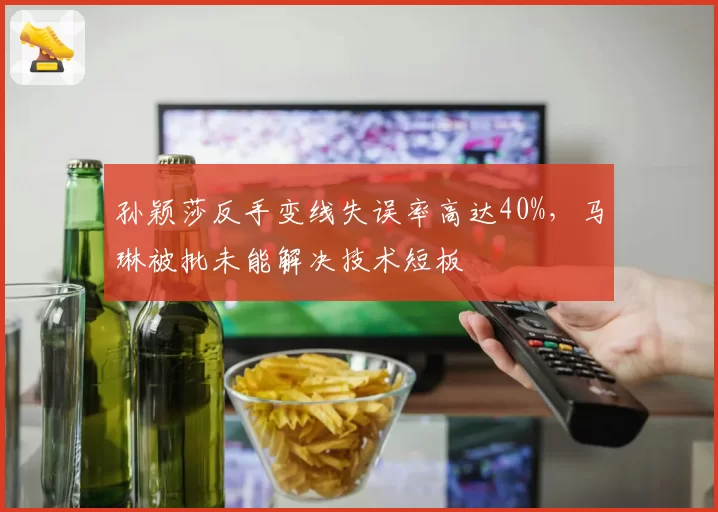 孙颖莎反手变线失误率高达40%,马琳被批未能解决技术短板