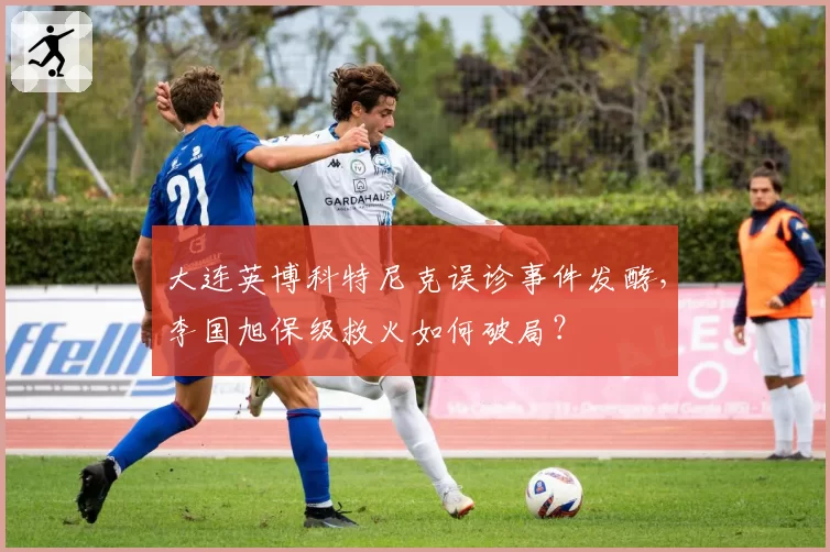 大连英博科特尼克误诊事件发酵,李国旭保级救火如何破局?