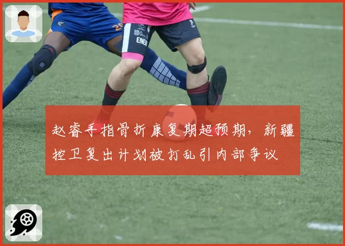 赵睿手指骨折康复期超预期，新疆控卫复出计划被打乱引内部争议