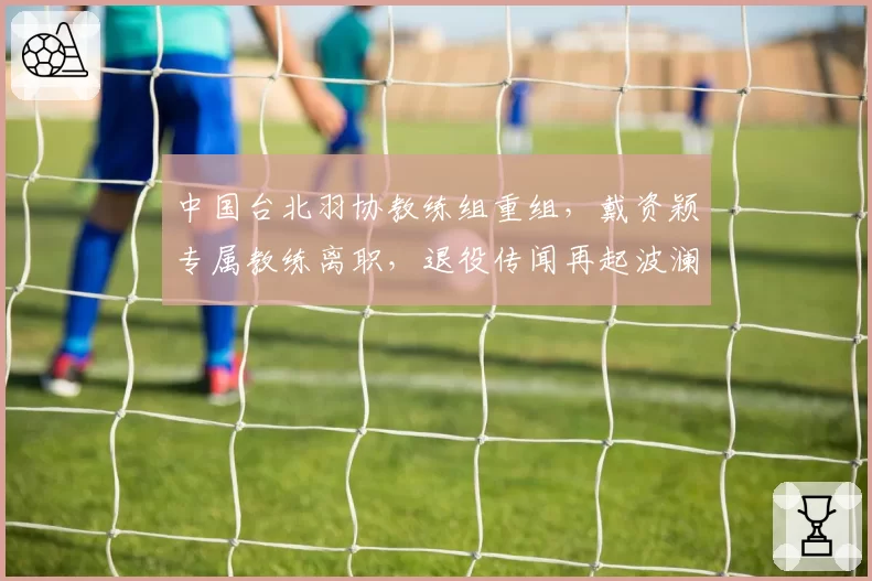 中国台北羽协教练组重组，戴资颖专属教练离职，退役传闻再起波澜